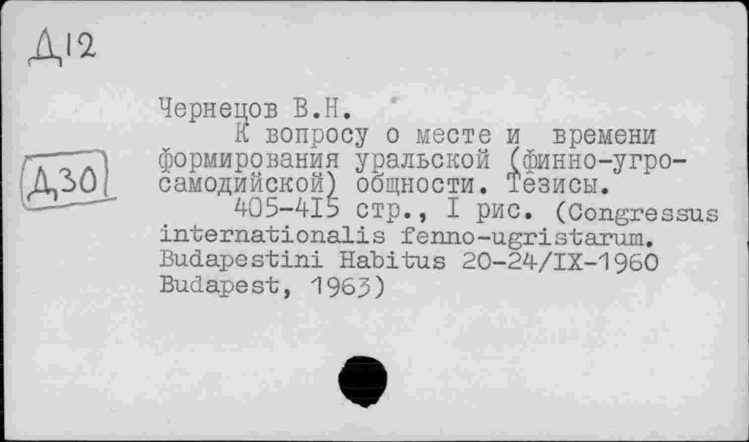 ﻿Чернецов В.H.
К вопросу о месте и времени формирования уральской (финно-угросамодийской) общности. Тезисы.
405-415 стр., I рис. (Congressus internatіопаїis fenno-ugristarum. Budapestini Habitus 20-24/IX-1960 Budapest, 1963)